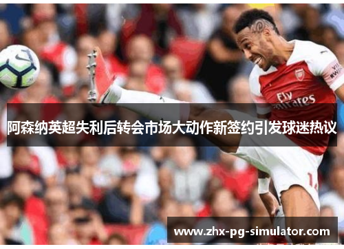 阿森纳英超失利后转会市场大动作新签约引发球迷热议 阿森纳英超失利后转会市场大动作新签约引发球迷热议