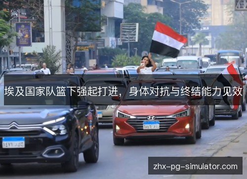 埃及国家队篮下强起打进,身体对抗与终结能力见效 埃及国家队篮下强起打进,身体对抗与终结能力见效